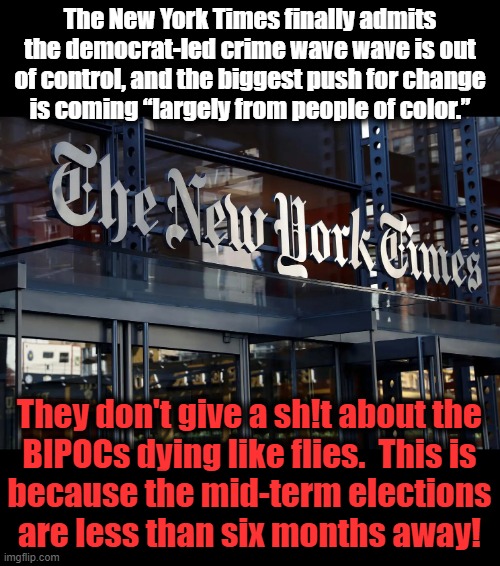 Behold the disgusting cruelty and racism of the MSM! | The New York Times finally admits the democrat-led crime wave wave is out of control, and the biggest push for change
is coming “largely from people of color.”; They don't give a sh!t about the
BIPOCs dying like flies.  This is
because the mid-term elections
are less than six months away! | image tagged in memes,new york times,democrats,crime,election 2022 | made w/ Imgflip meme maker