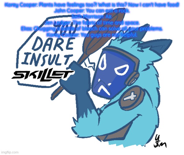 You dare insult Skillet? (drawn by yousomuch_ on twitch) | Korey Cooper: Plants have feelings too?! What is this? Now I can't have food!
John Cooper: You can eat a rock.
Seth Morrison: Air.
Jen Ledger: The fabric of time and space.
Elias: Chugging a bottle of bleach can solve all your problems.
Korey Cooper: You guys are not helpful. | image tagged in you dare insult skillet drawn by yousomuch_ on twitch | made w/ Imgflip meme maker