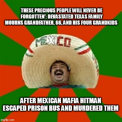 succesful mexican | THESE PRECIOUS PEOPLE WILL NEVER BE FORGOTTEN': DEVASTATED TEXAS FAMILY MOURNS GRANDFATHER, 66, AND HIS FOUR GRANDKIDS; AFTER MEXICAN MAFIA HITMAN ESCAPED PRISON BUS AND MURDERED THEM | image tagged in succesful mexican | made w/ Imgflip meme maker
