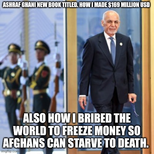 Ashraf Ghani new biography book | ASHRAF GHANI NEW BOOK TITLED. HOW I MADE $169 MILLION USD; ALSO HOW I BRIBED THE WORLD TO FREEZE MONEY SO AFGHANS CAN STARVE TO DEATH. | image tagged in afghanistan,taliban,united states,canada,donald trump approves | made w/ Imgflip meme maker