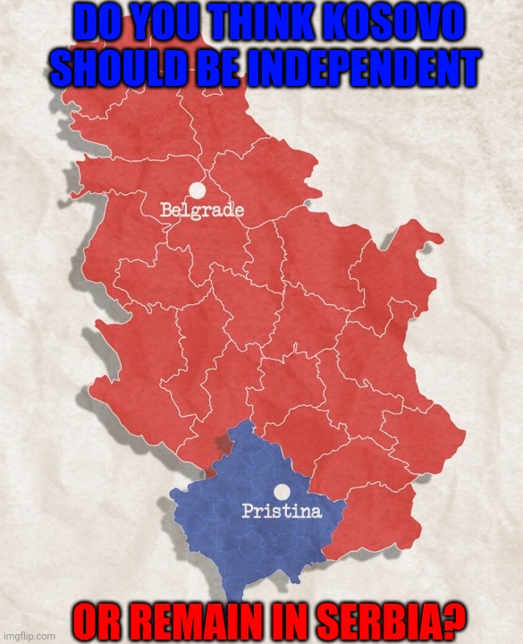 I wanna hear your opinion on the Kosovo situation? | DO YOU THINK KOSOVO SHOULD BE INDEPENDENT; OR REMAIN IN SERBIA? | image tagged in serbia and kosovo,kosovo,serbia,politics,balkans,europe | made w/ Imgflip meme maker