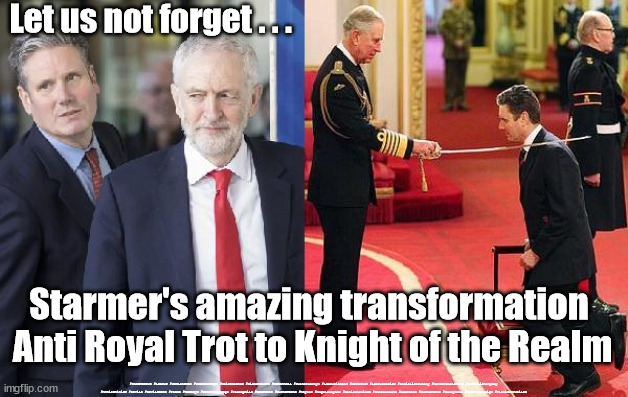 Starmer - Anti Royal Trot | Let us not forget . . . Starmer's amazing transformation 
Anti Royal Trot to Knight of the Realm; #Starmerout #Labour #JonLansman #wearecorbyn #KeirStarmer #DianeAbbott #McDonnell #cultofcorbyn #labourisdead #Momentum #labourracism #socialistsunday #nevervotelabour #socialistanyday #Antisemitism #Savile #SavileGate #Paedo #Worboys #GroomingGangs #Paedophile #BeerGate #DurhamGate #Rayner #AngelaRayner #BasicInstinct #SharonStone #BeerGate #DurhamGate #CurryGate #StarmerResign #PlatinumJubilee | image tagged in labourisdead,cultofcorbyn,queen platinum jubilee,starmerout,starmer anti royal trot,beergate currygate durham | made w/ Imgflip meme maker
