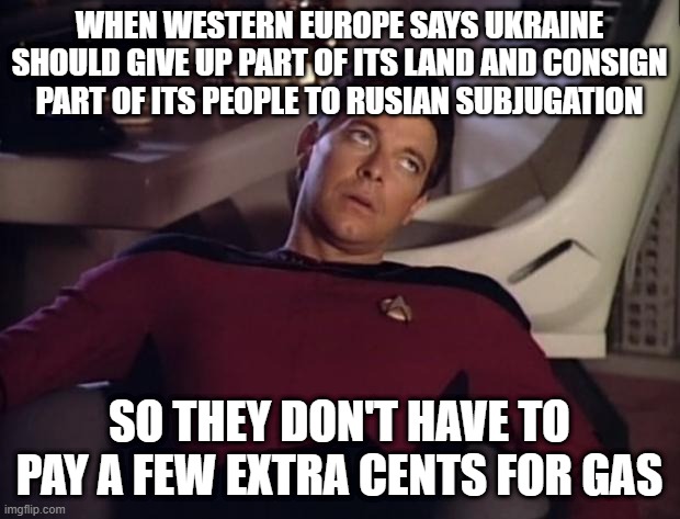 Riker eyeroll | WHEN WESTERN EUROPE SAYS UKRAINE SHOULD GIVE UP PART OF ITS LAND AND CONSIGN PART OF ITS PEOPLE TO RUSIAN SUBJUGATION; SO THEY DON'T HAVE TO PAY A FEW EXTRA CENTS FOR GAS | image tagged in riker eyeroll | made w/ Imgflip meme maker