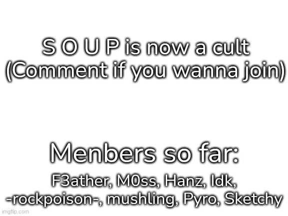 S O U P (I have to put this cus y e s) | S O U P is now a cult (Comment if you wanna join); Menbers so far:; F3ather, M0ss, Hanz, Idk, -rockpoison-, mushling, Pyro, Sketchy | image tagged in blank white template,idk,stuff,s o u p,s o u p cult | made w/ Imgflip meme maker