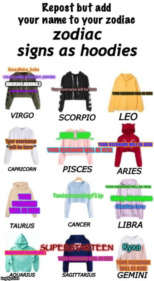 zodiacs signs as hoodies | Your username will be here; YOUR USERNAME WILL BE HERE; YOUR USERNAME WILL BE HERE; Your username will be here; YOUR USERNAME WILL BE HERE; YOUR USERNAME WILL BE HERE; YOUR USERNAME WILL BE HERE; Taninancanimgflip; YOUR USERNAME WILL BE HERE; MARIOFAN7000MEMES; YOUR USERNAME WILL BE HERE; YOUR USERNAME WILL BE HERE | image tagged in zodiacs signs as hoodies | made w/ Imgflip meme maker