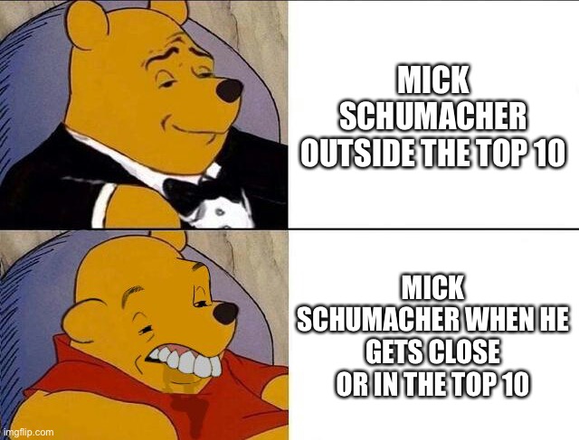 Poor Mick | MICK SCHUMACHER OUTSIDE THE TOP 10; MICK SCHUMACHER WHEN HE GETS CLOSE OR IN THE TOP 10 | image tagged in tuxedo winnie the pooh grossed reverse,tuxedo winnie the pooh,funny,formula 1,f1 | made w/ Imgflip meme maker