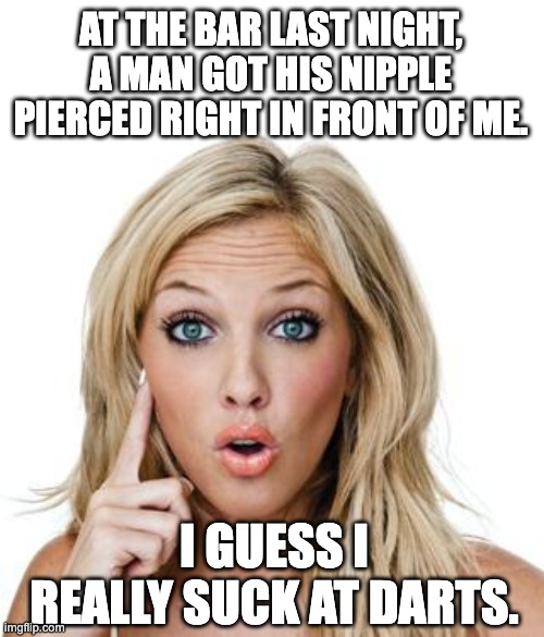 Bar |  AT THE BAR LAST NIGHT, A MAN GOT HIS NIPPLE PIERCED RIGHT IN FRONT OF ME. I GUESS I REALLY SUCK AT DARTS. | image tagged in dumb blonde | made w/ Imgflip meme maker