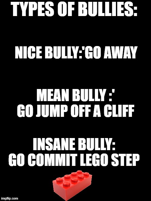 Double Long Black Template | TYPES OF BULLIES:; NICE BULLY:'GO AWAY; MEAN BULLY :' GO JUMP OFF A CLIFF; INSANE BULLY: GO COMMIT LEGO STEP | image tagged in double long black template | made w/ Imgflip meme maker