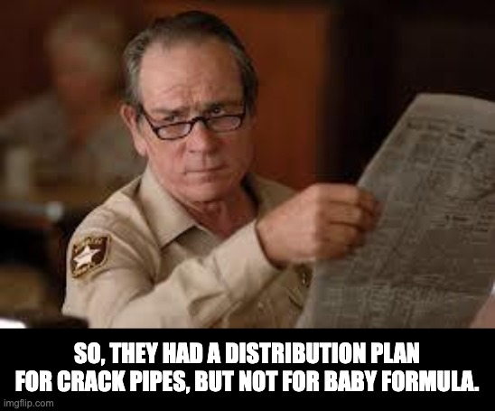 Inept leadership | SO, THEY HAD A DISTRIBUTION PLAN FOR CRACK PIPES, BUT NOT FOR BABY FORMULA. | image tagged in no country for old men tommy lee jones | made w/ Imgflip meme maker
