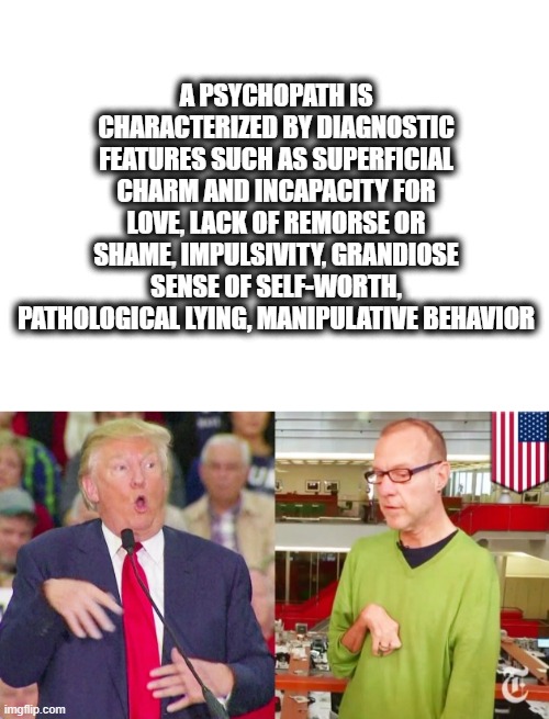 The very Definition of Psychopath | A PSYCHOPATH IS CHARACTERIZED BY DIAGNOSTIC FEATURES SUCH AS SUPERFICIAL CHARM AND INCAPACITY FOR LOVE, LACK OF REMORSE OR SHAME, IMPULSIVITY, GRANDIOSE SENSE OF SELF-WORTH, PATHOLOGICAL LYING, MANIPULATIVE BEHAVIOR | image tagged in memes,politics,donald trump is an idiot,psycho,sick | made w/ Imgflip meme maker