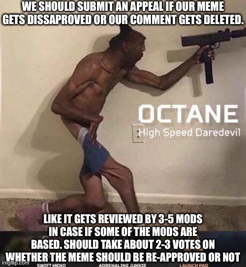 Also we should explain why the dissaproved or deletion was a mistake | WE SHOULD SUBMIT AN APPEAL IF OUR MEME GETS DISSAPROVED OR OUR COMMENT GETS DELETED. LIKE IT GETS REVIEWED BY 3-5 MODS IN CASE IF SOME OF THE MODS ARE BASED. SHOULD TAKE ABOUT 2-3 VOTES ON WHETHER THE MEME SHOULD BE RE-APPROVED OR NOT | image tagged in octane high speed daredevil | made w/ Imgflip meme maker