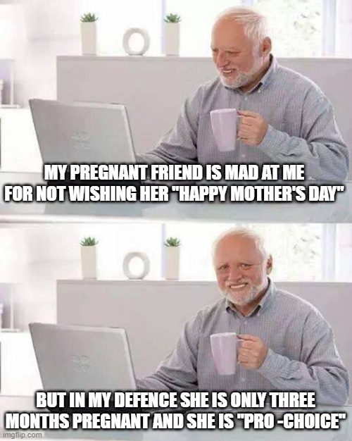 Mother Maybe |  MY PREGNANT FRIEND IS MAD AT ME FOR NOT WISHING HER "HAPPY MOTHER'S DAY"; BUT IN MY DEFENCE SHE IS ONLY THREE MONTHS PREGNANT AND SHE IS "PRO -CHOICE" | image tagged in memes,hide the pain harold | made w/ Imgflip meme maker