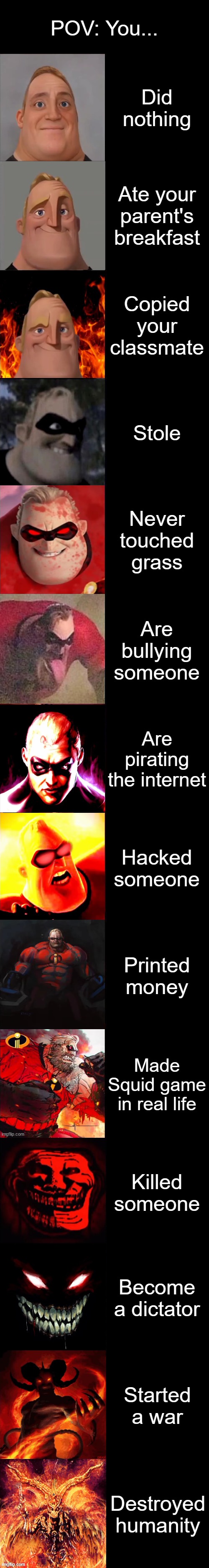 POV: You... | POV: You... Did nothing; Ate your parent's breakfast; Copied your classmate; Stole; Never touched grass; Are bullying someone; Are pirating the internet; Hacked someone; Printed money; Made Squid game in real life; Killed someone; Become a dictator; Started a war; Destroyed humanity | image tagged in mr incredible becoming evil extended | made w/ Imgflip meme maker