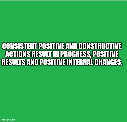 Green Screen |  CONSISTENT POSITIVE AND CONSTRUCTIVE ACTIONS RESULT IN PROGRESS, POSITIVE RESULTS AND POSITIVE INTERNAL CHANGES. | image tagged in green screen,facts,truth | made w/ Imgflip meme maker