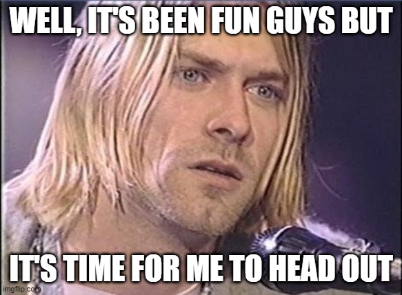 Subtle Darkness | WELL, IT'S BEEN FUN GUYS BUT; IT'S TIME FOR ME TO HEAD OUT | image tagged in kurt cobain shut up | made w/ Imgflip meme maker