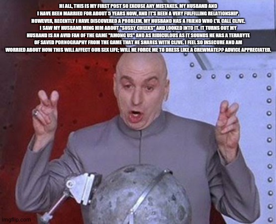 sus porn | HI ALL, THIS IS MY FIRST POST SO EXCUSE ANY MISTAKES. MY HUSBAND AND I HAVE BEEN MARRIED FOR ABOUT 5 YEARS NOW, AND IT'S BEEN A VERY FULFILLING RELATIONSHIP. HOWEVER, RECENTLY I HAVE DISCOVERED A PROBLEM. MY HUSBAND HAS A FRIEND WHO L'IL CALL CLIVE. I SAW MY HUSBAND MING HIM ABOUT "SUSSY CHEEKS" AND LOOKED INTO IT. IT TURNS OUT MY HUSBAND IS AN AVID FAN OF THE GAME "AMONG US" AND AS RIDICULOUS AS IT SOUNDS HE HAS A TERABYTE OF SAVED PORNOGRAPHY FROM THE GAME THAT HE SHARES WITH CLIVE. I FEEL SO INSECURE AND AM WORRIED ABOUT HOW THIS WILL AFFECT OUR SEX LIFE; WILL HE FORCE ME TO DRESS LIKE A CREWMATE?? ADVICE APPRECIATED. | image tagged in memes,dr evil laser | made w/ Imgflip meme maker
