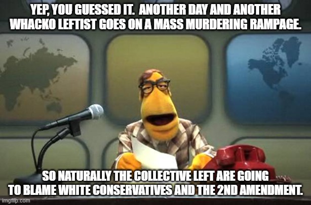 It doesn't count as long as the perpetrator is a leftist and/or a minority. | YEP, YOU GUESSED IT.  ANOTHER DAY AND ANOTHER WHACKO LEFTIST GOES ON A MASS MURDERING RAMPAGE. SO NATURALLY THE COLLECTIVE LEFT ARE GOING TO BLAME WHITE CONSERVATIVES AND THE 2ND AMENDMENT. | image tagged in muppet news flash | made w/ Imgflip meme maker