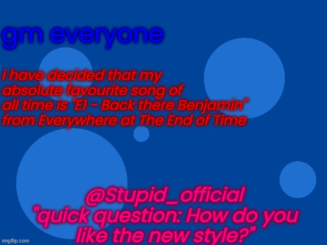 Stupid_official temp 1 | gm everyone; i have decided that my
absolute favourite song of
all time is "E1 - Back there Benjamin"
from Everywhere at The End of Time; @Stupid_official
"quick question: How do you
like the new style?" | image tagged in stupid_official temp 1 | made w/ Imgflip meme maker