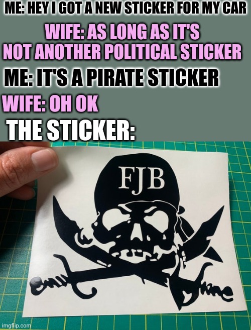 LET'S GO BRANDON! | ME: HEY I GOT A NEW STICKER FOR MY CAR; WIFE: AS LONG AS IT'S NOT ANOTHER POLITICAL STICKER; ME: IT'S A PIRATE STICKER; WIFE: OH OK; THE STICKER: | image tagged in politics,fjb,joe biden,pirate | made w/ Imgflip meme maker