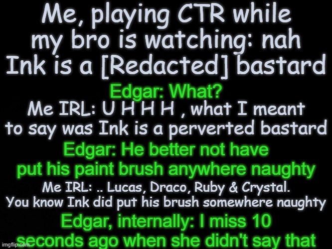 Edgar = my brother btw | Me, playing CTR while my bro is watching: nah Ink is a [Redacted] bastard; Edgar: What? Me IRL: U H H H , what I meant to say was Ink is a perverted bastard; Edgar: He better not have put his paint brush anywhere naughty; Me IRL: .. Lucas, Draco, Ruby & Crystal. You know Ink did put his brush somewhere naughty; Edgar, internally: I miss 10 seconds ago when she didn't say that | image tagged in blck | made w/ Imgflip meme maker