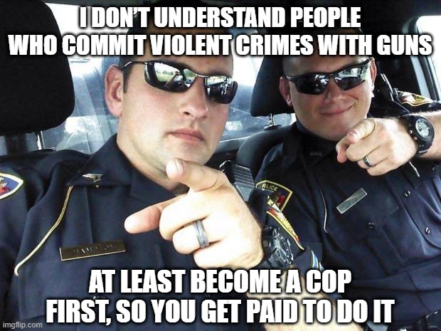 Seriously | I DON’T UNDERSTAND PEOPLE WHO COMMIT VIOLENT CRIMES WITH GUNS; AT LEAST BECOME A COP FIRST, SO YOU GET PAID TO DO IT | image tagged in cops | made w/ Imgflip meme maker
