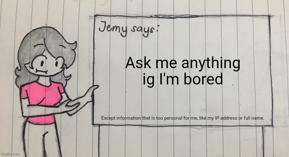 Jemy temp drawn | Ask me anything ig I'm bored; Except information that is too personal for me, like my IP address or full name. | image tagged in jemy temp drawn | made w/ Imgflip meme maker