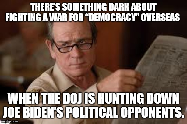 Yep . . . this is really happening. | THERE’S SOMETHING DARK ABOUT FIGHTING A WAR FOR “DEMOCRACY” OVERSEAS; WHEN THE DOJ IS HUNTING DOWN JOE BIDEN’S POLITICAL OPPONENTS. | image tagged in no country for old men tommy lee jones | made w/ Imgflip meme maker