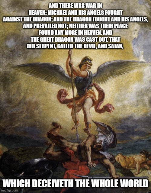 That's Some Pretty Serious Politics In The Heavenlies | AND THERE WAS WAR IN HEAVEN: MICHAEL AND HIS ANGELS FOUGHT AGAINST THE DRAGON; AND THE DRAGON FOUGHT AND HIS ANGELS,

AND PREVAILED NOT; NEITHER WAS THEIR PLACE FOUND ANY MORE IN HEAVEN. AND THE GREAT DRAGON WAS CAST OUT, THAT OLD SERPENT, CALLED THE DEVIL, AND SATAN, WHICH DECEIVETH THE WHOLE WORLD | image tagged in war in heaven,arch angel michael,revelation 12,revelation 12 9 | made w/ Imgflip meme maker
