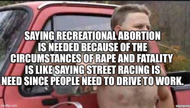 Well, I should be able to drive irresponsibly because other people NEED to drive RESPONSIBLY! | SAYING RECREATIONAL ABORTION IS NEEDED BECAUSE OF THE CIRCUMSTANCES OF RAPE AND FATALITY 
IS LIKE SAYING STREET RACING IS NEED SINCE PEOPLE NEED TO DRIVE TO WORK. | image tagged in liberal logic | made w/ Imgflip meme maker