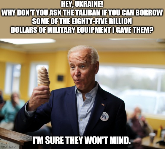 I'm sure that would be a big help right now. | HEY, UKRAINE!
WHY DON'T YOU ASK THE TALIBAN IF YOU CAN BORROW SOME OF THE EIGHTY-FIVE BILLION DOLLARS OF MILITARY EQUIPMENT I GAVE THEM? I'M SURE THEY WON'T MIND. | image tagged in joe biden,worthless,trash,make america great again,ukraine,liberal hypocrisy | made w/ Imgflip meme maker