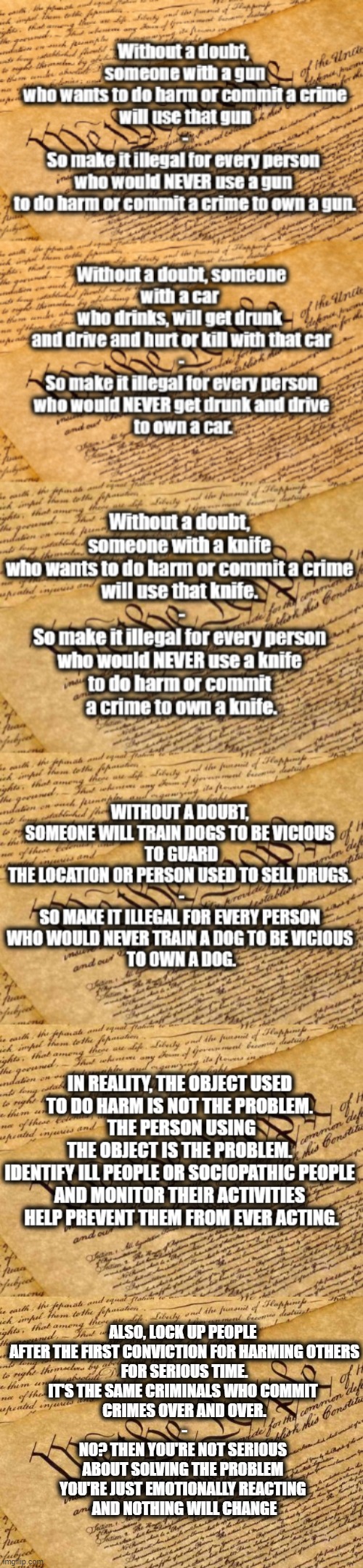 You Want Serious Change? | ALSO, LOCK UP PEOPLE 
AFTER THE FIRST CONVICTION FOR HARMING OTHERS
FOR SERIOUS TIME.
IT'S THE SAME CRIMINALS WHO COMMIT 
CRIMES OVER AND OVER.
-
NO? THEN YOU'RE NOT SERIOUS 
ABOUT SOLVING THE PROBLEM 
YOU'RE JUST EMOTIONALLY REACTING 
AND NOTHING WILL CHANGE | image tagged in constitution,changes,guns | made w/ Imgflip meme maker