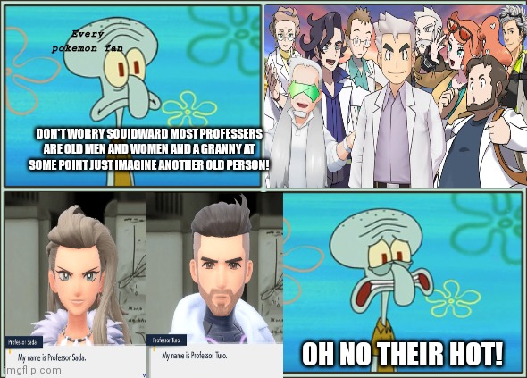 oh no their hot | Every pokemon fan; DON'T WORRY SQUIDWARD MOST PROFESSERS ARE OLD MEN AND WOMEN AND A GRANNY AT SOME POINT JUST IMAGINE ANOTHER OLD PERSON! OH NO THEIR HOT! | image tagged in pokemon | made w/ Imgflip meme maker