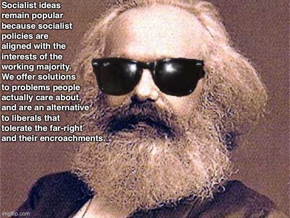 Socialism is only going to become more popular | Socialist ideas
remain popular
because socialist
policies are
aligned with the
interests of the
working majority.
We offer solutions
to problems people
actually care about,
and are an alternative to liberals that tolerate the far-right and their encroachments. | image tagged in karl marx,socialism,marxism,communism,conservative logic,leftism | made w/ Imgflip meme maker