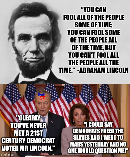 Before his death, President Kennedy said ignorance and misinformation would wreck the country....you don't say? | “YOU CAN FOOL ALL OF THE PEOPLE SOME OF TIME; YOU CAN FOOL SOME OF THE PEOPLE ALL OF THE TIME, BUT YOU CAN'T FOOL ALL THE PEOPLE ALL THE TIME.”  -ABRAHAM LINCOLN; "CLEARLY YOU'VE NEVER MET A 21ST CENTURY DEMOCRAT VOTER MR LINCOLN."; "I COULD SAY DEMOCRATS FREED THE SLAVES AND I WENT TO MARS YESTERDAY AND NO ONE WOULD QUESTION ME!" | image tagged in abraham lincoln,chuck and nancy,democrats,media lies,stupid liberals,liberal hypocrisy | made w/ Imgflip meme maker