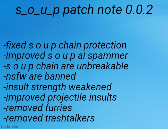 s o u p patch note 0.0.2 (update 2) | s_o_u_p patch note 0.0.2; -fixed s o u p chain protection
-improved s o u p ai spammer
-s o u p chain are unbreakable
-nsfw are banned
-insult strength weakened
-improved projectile insults
-removed furries
-removed trashtalkers | image tagged in blue background 42,memes,soup,patch note | made w/ Imgflip meme maker