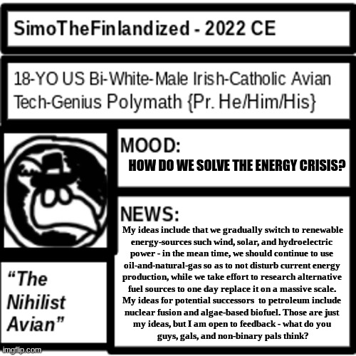 How should we solve the impending energy crisis? Here's my ideas below, if you're wondering: | HOW DO WE SOLVE THE ENERGY CRISIS? My ideas include that we gradually switch to renewable
energy-sources such wind, solar, and hydroelectric 
power - in the mean time, we should continue to use 
oil-and-natural-gas so as to not disturb current energy 
production, while we take effort to research alternative 
fuel sources to one day replace it on a massive scale. 
My ideas for potential successors  to petroleum include 
nuclear fusion and algae-based biofuel. Those are just 
my ideas, but I am open to feedback - what do you 
guys, gals, and non-binary pals think? | image tagged in simothefinlandized announcement template 2 0 | made w/ Imgflip meme maker