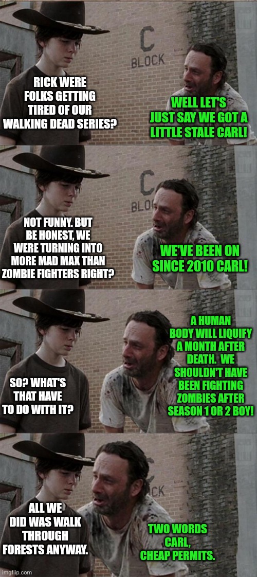 Walking Dead jumped the shark a while ago... | RICK WERE FOLKS GETTING TIRED OF OUR WALKING DEAD SERIES? WELL LET'S JUST SAY WE GOT A LITTLE STALE CARL! NOT FUNNY. BUT BE HONEST, WE WERE TURNING INTO MORE MAD MAX THAN ZOMBIE FIGHTERS RIGHT? WE'VE BEEN ON SINCE 2010 CARL! A HUMAN BODY WILL LIQUIFY A MONTH AFTER DEATH.  WE SHOULDN'T HAVE BEEN FIGHTING ZOMBIES AFTER SEASON 1 OR 2 BOY! SO? WHAT'S THAT HAVE TO DO WITH IT? ALL WE DID WAS WALK THROUGH FORESTS ANYWAY. TWO WORDS CARL, CHEAP PERMITS. | image tagged in memes,rick and carl long,the walking dead,zombies,sudden realization,tv shows | made w/ Imgflip meme maker