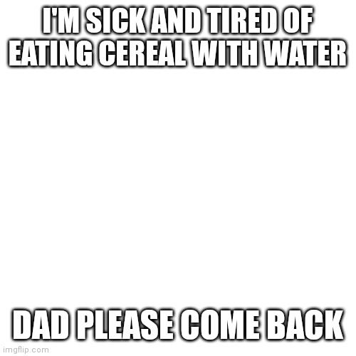 Blank Transparent Square Meme | I'M SICK AND TIRED OF EATING CEREAL WITH WATER; DAD PLEASE COME BACK | image tagged in memes,blank transparent square | made w/ Imgflip meme maker
