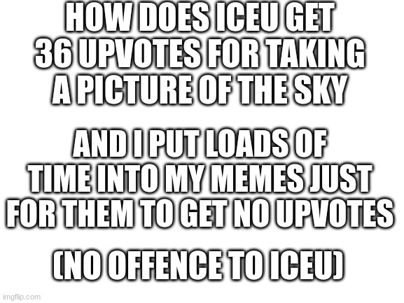 huhhhhhhhhhhhh?? | HOW DOES ICEU GET 36 UPVOTES FOR TAKING A PICTURE OF THE SKY; AND I PUT LOADS OF TIME INTO MY MEMES JUST FOR THEM TO GET NO UPVOTES; (NO OFFENCE TO ICEU) | image tagged in blank white template | made w/ Imgflip meme maker