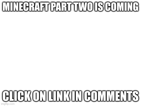 Blank White Template | MINECRAFT PART TWO IS COMING; CLICK ON LINK IN COMMENTS | image tagged in blank white template | made w/ Imgflip meme maker