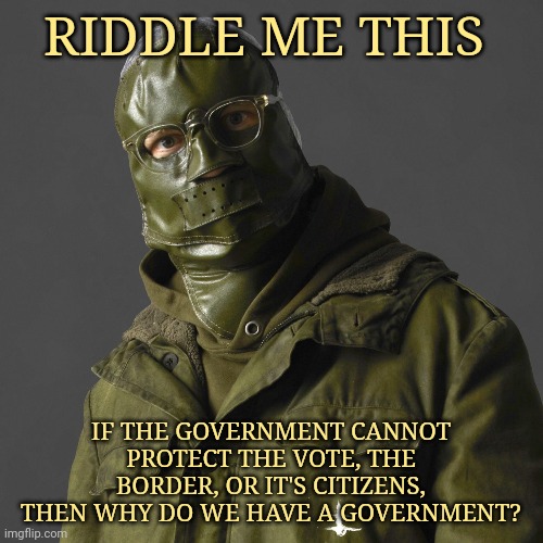 Why? | RIDDLE ME THIS; IF THE GOVERNMENT CANNOT PROTECT THE VOTE, THE BORDER, OR IT'S CITIZENS, THEN WHY DO WE HAVE A GOVERNMENT? | image tagged in memes | made w/ Imgflip meme maker