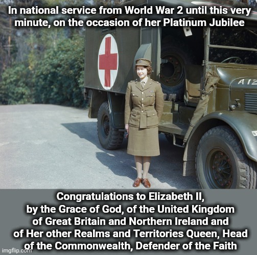 Congratulations! |  In national service from World War 2 until this very
minute, on the occasion of her Platinum Jubilee; Congratulations to Elizabeth II, by the Grace of God, of the United Kingdom of Great Britain and Northern Ireland and of Her other Realms and Territories Queen, Head
of the Commonwealth, Defender of the Faith | image tagged in memes,queen elizabeth ii,platinum jubilee,congratulations | made w/ Imgflip meme maker
