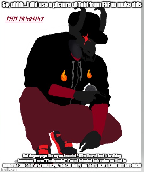 My brother hates it when I talk about OC's, as do my friends. Anyone besides me like it? | So, uhhh...I did use a picture of Tabi from FNF to make this; But do you guys like my oc Arsonist? (Btw the red text is in viking language, it says "The Arsonist") I'm not talented in drawing, so I had to improvise and color over this image. You can tell by the poorly drawn pants with zero detail | image tagged in oc,friday night funkin | made w/ Imgflip meme maker