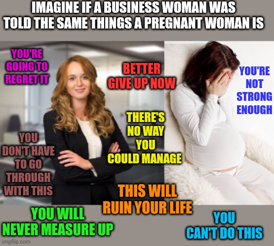 Talk about condescending and patriarchal. If it's done in the workplace it's abuse but not if you tell a pregnant woman that | IMAGINE IF A BUSINESS WOMAN WAS TOLD THE SAME THINGS A PREGNANT WOMAN IS; YOU'RE GOING TO REGRET IT; BETTER GIVE UP NOW; YOU'RE NOT STRONG ENOUGH; THERE'S NO WAY YOU COULD MANAGE; YOU DON'T HAVE TO GO THROUGH WITH THIS; THIS WILL RUIN YOUR LIFE; YOU WILL NEVER MEASURE UP; YOU CAN'T DO THIS | image tagged in successful business woman,pregnant hormonal | made w/ Imgflip meme maker
