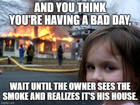Disaster Girl | AND YOU THINK YOU'RE HAVING A BAD DAY, WAIT UNTIL THE OWNER SEES THE SMOKE AND REALIZES IT'S HIS HOUSE. | image tagged in memes,disaster girl | made w/ Imgflip meme maker