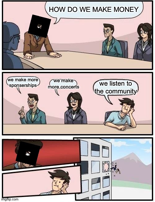 roblox in a nutshell |  HOW DO WE MAKE MONEY; we make more concerts; we make more sponserships; we listen to the community | image tagged in memes,boardroom meeting suggestion,roblox,roblox meme,good idea,good idea/bad idea | made w/ Imgflip meme maker