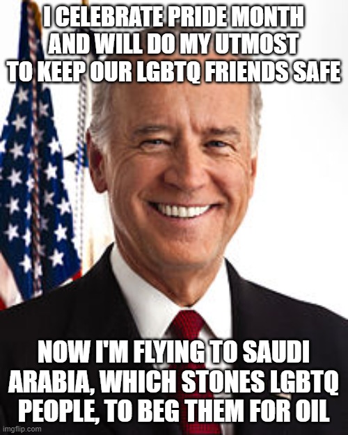 Joe Biden | I CELEBRATE PRIDE MONTH AND WILL DO MY UTMOST TO KEEP OUR LGBTQ FRIENDS SAFE; NOW I'M FLYING TO SAUDI ARABIA, WHICH STONES LGBTQ PEOPLE, TO BEG THEM FOR OIL | image tagged in memes,joe biden | made w/ Imgflip meme maker