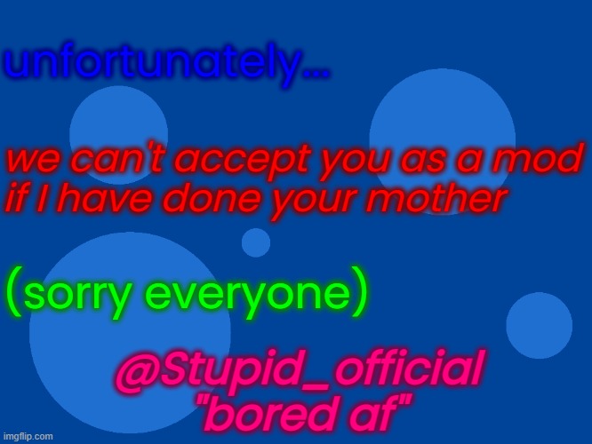 Stupid_official temp 1 | unfortunately... we can't accept you as a mod
if I have done your mother; (sorry everyone); @Stupid_official
"bored af" | image tagged in stupid_official temp 1 | made w/ Imgflip meme maker