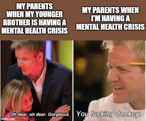 Gordon Ramsay kids vs adults | MY PARENTS WHEN MY YOUNGER BROTHER IS HAVING A MENTAL HEALTH CRISIS; MY PARENTS WHEN I'M HAVING A MENTAL HEALTH CRISIS | image tagged in gordon ramsay kids vs adults | made w/ Imgflip meme maker