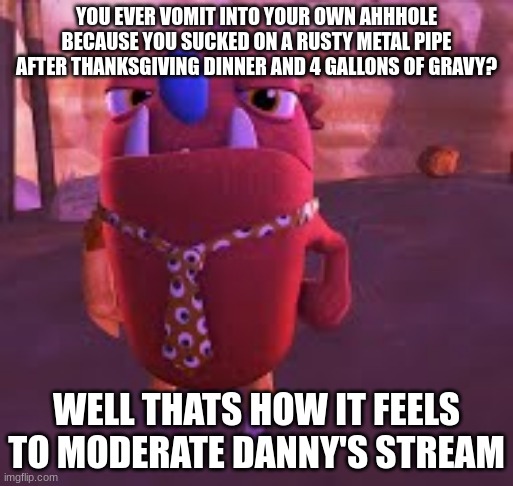 danny devito | YOU EVER VOMIT INTO YOUR OWN AHHHOLE BECAUSE YOU SUCKED ON A RUSTY METAL PIPE AFTER THANKSGIVING DINNER AND 4 GALLONS OF GRAVY? WELL THATS HOW IT FEELS TO MODERATE DANNY'S STREAM | image tagged in danny devito | made w/ Imgflip meme maker